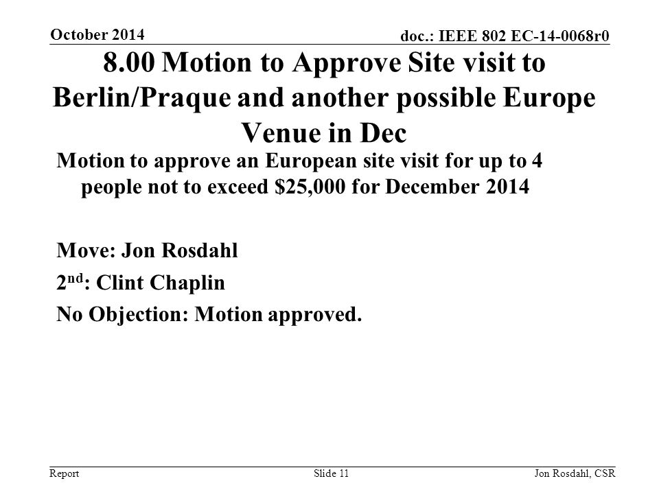 Report doc.: IEEE 802 EC r Motion to Approve Site visit to Berlin/Praque and another possible Europe Venue in Dec Motion to approve an European site visit for up to 4 people not to exceed $25,000 for December 2014 Move: Jon Rosdahl 2 nd : Clint Chaplin No Objection: Motion approved.