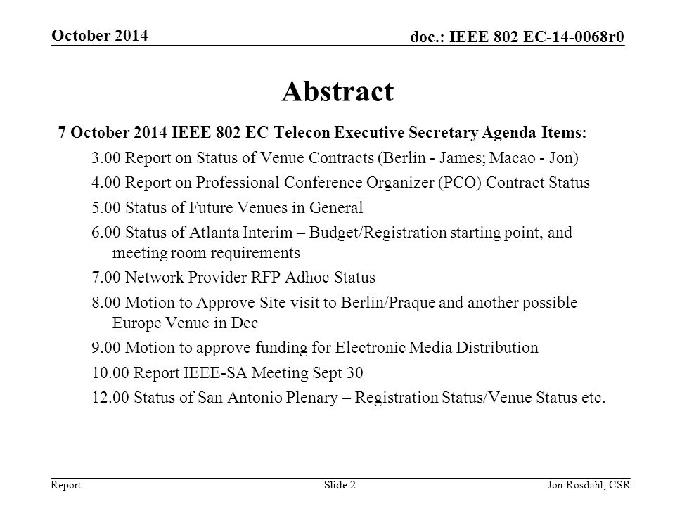 Report doc.: IEEE 802 EC r0 October 2014 Slide 2Jon Rosdahl, CSRSlide 2 Abstract 7 October 2014 IEEE 802 EC Telecon Executive Secretary Agenda Items: 3.00 Report on Status of Venue Contracts (Berlin - James; Macao - Jon) 4.00 Report on Professional Conference Organizer (PCO) Contract Status 5.00 Status of Future Venues in General 6.00 Status of Atlanta Interim – Budget/Registration starting point, and meeting room requirements 7.00 Network Provider RFP Adhoc Status 8.00 Motion to Approve Site visit to Berlin/Praque and another possible Europe Venue in Dec 9.00 Motion to approve funding for Electronic Media Distribution Report IEEE-SA Meeting Sept Status of San Antonio Plenary – Registration Status/Venue Status etc.