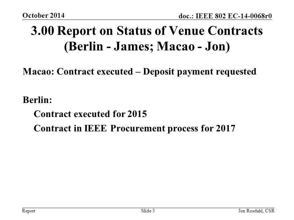 Report doc.: IEEE 802 EC r Report on Status of Venue Contracts (Berlin - James; Macao - Jon) Macao: Contract executed – Deposit payment requested Berlin: Contract executed for 2015 Contract in IEEE Procurement process for 2017 October 2014 Slide 3Jon Rosdahl, CSR
