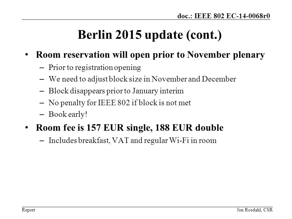 Report doc.: IEEE 802 EC r0 Berlin 2015 update (cont.) Room reservation will open prior to November plenary – Prior to registration opening – We need to adjust block size in November and December – Block disappears prior to January interim – No penalty for IEEE 802 if block is not met – Book early.