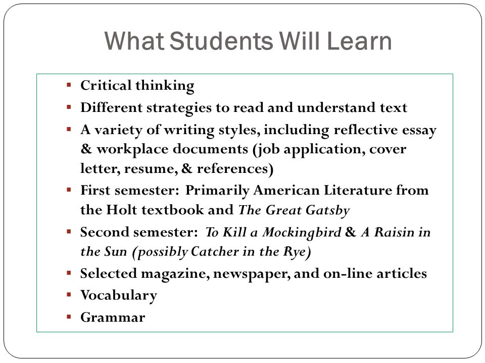 What Students Will Learn  Critical thinking  Different strategies to read and understand text  A variety of writing styles, including reflective essay & workplace documents (job application, cover letter, resume, & references)  First semester: Primarily American Literature from the Holt textbook and The Great Gatsby  Second semester: To Kill a Mockingbird & A Raisin in the Sun (possibly Catcher in the Rye)  Selected magazine, newspaper, and on-line articles  Vocabulary  Grammar