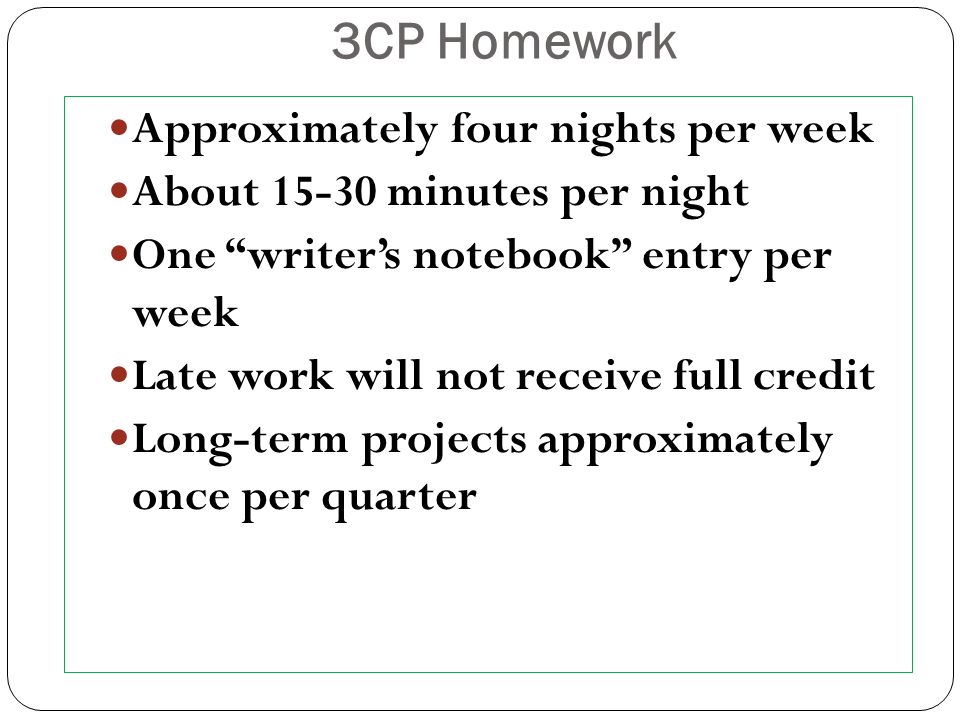 3CP Homework Approximately four nights per week About minutes per night One writer’s notebook entry per week Late work will not receive full credit Long-term projects approximately once per quarter