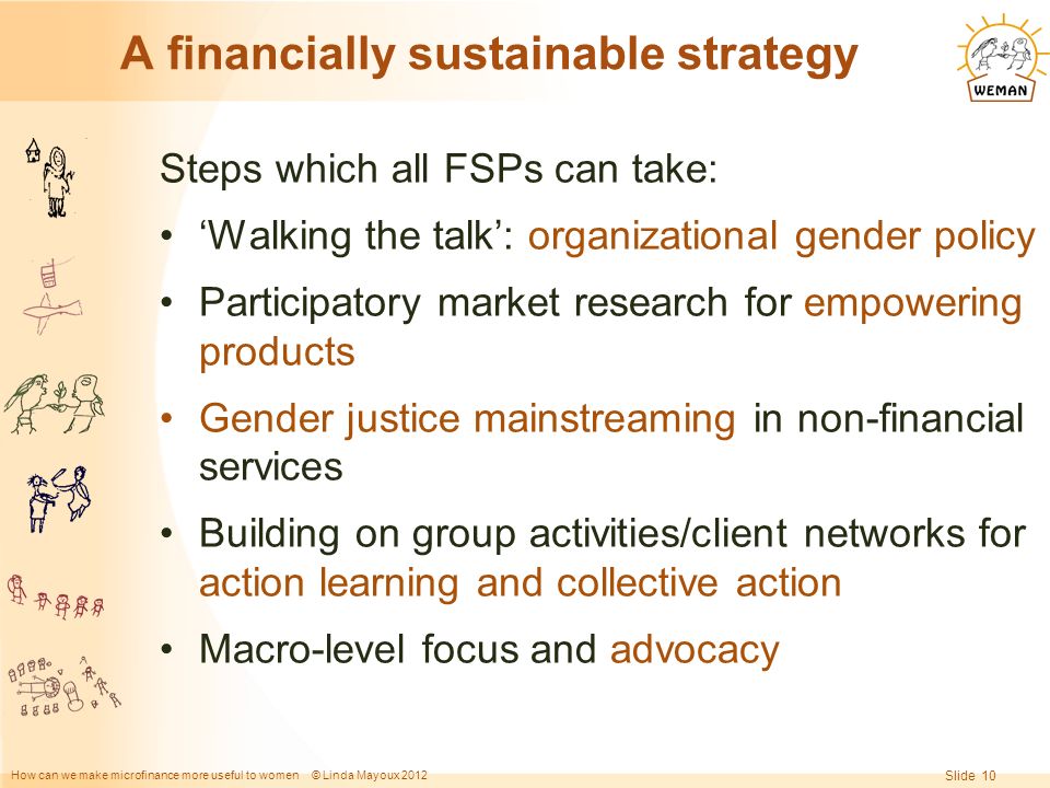 How can we make microfinance more useful to women © Linda Mayoux 2012 Slide 10 A financially sustainable strategy Steps which all FSPs can take: ‘Walking the talk’: organizational gender policy Participatory market research for empowering products Gender justice mainstreaming in non-financial services Building on group activities/client networks for action learning and collective action Macro-level focus and advocacy