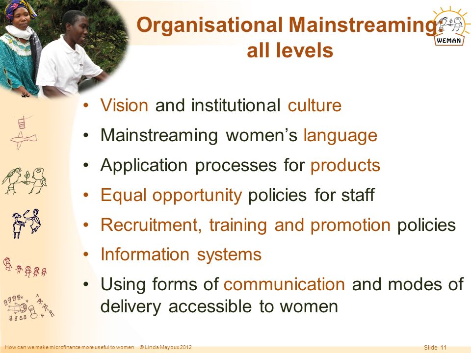 How can we make microfinance more useful to women © Linda Mayoux 2012 Slide 11 Organisational Mainstreaming: all levels Vision and institutional culture Mainstreaming women’s language Application processes for products Equal opportunity policies for staff Recruitment, training and promotion policies Information systems Using forms of communication and modes of delivery accessible to women