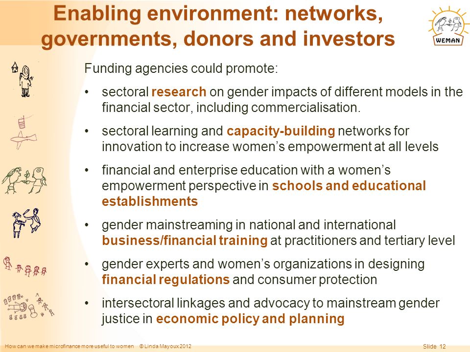 How can we make microfinance more useful to women © Linda Mayoux 2012 Slide 12 Enabling environment: networks, governments, donors and investors Funding agencies could promote: sectoral research on gender impacts of different models in the financial sector, including commercialisation.