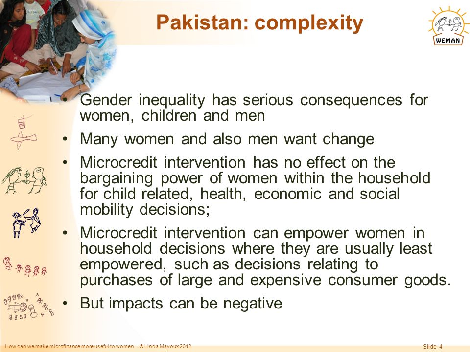 How can we make microfinance more useful to women © Linda Mayoux 2012 Slide 4 Pakistan: complexity Gender inequality has serious consequences for women, children and men Many women and also men want change Microcredit intervention has no effect on the bargaining power of women within the household for child related, health, economic and social mobility decisions; Microcredit intervention can empower women in household decisions where they are usually least empowered, such as decisions relating to purchases of large and expensive consumer goods.