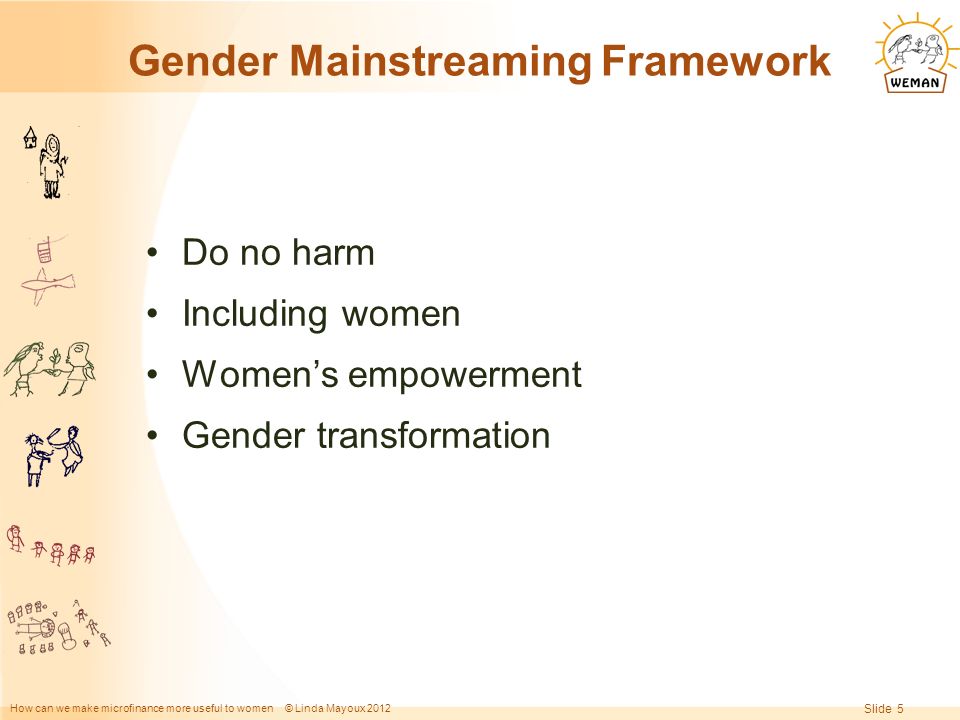 How can we make microfinance more useful to women © Linda Mayoux 2012 Slide 5 Gender Mainstreaming Framework Do no harm Including women Women’s empowerment Gender transformation