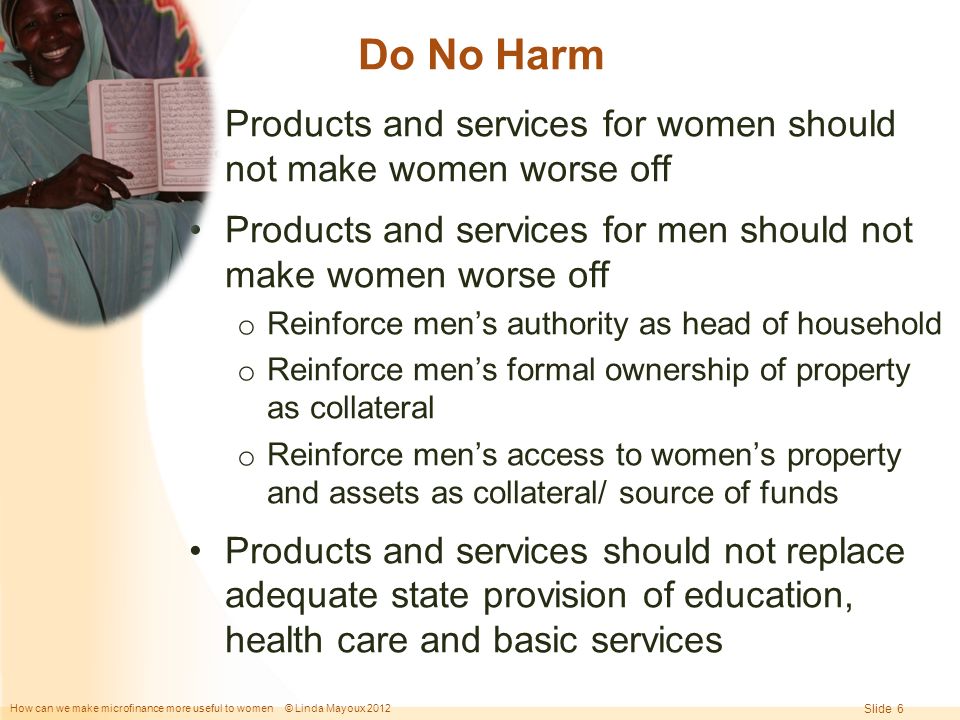 How can we make microfinance more useful to women © Linda Mayoux 2012 Slide 6 Do No Harm Products and services for women should not make women worse off Products and services for men should not make women worse off o Reinforce men’s authority as head of household o Reinforce men’s formal ownership of property as collateral o Reinforce men’s access to women’s property and assets as collateral/ source of funds Products and services should not replace adequate state provision of education, health care and basic services