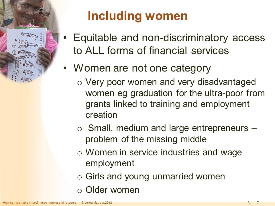 How can we make microfinance more useful to women © Linda Mayoux 2012 Slide 7 Including women Equitable and non-discriminatory access to ALL forms of financial services Women are not one category o Very poor women and very disadvantaged women eg graduation for the ultra-poor from grants linked to training and employment creation o Small, medium and large entrepreneurs – problem of the missing middle o Women in service industries and wage employment o Girls and young unmarried women o Older women