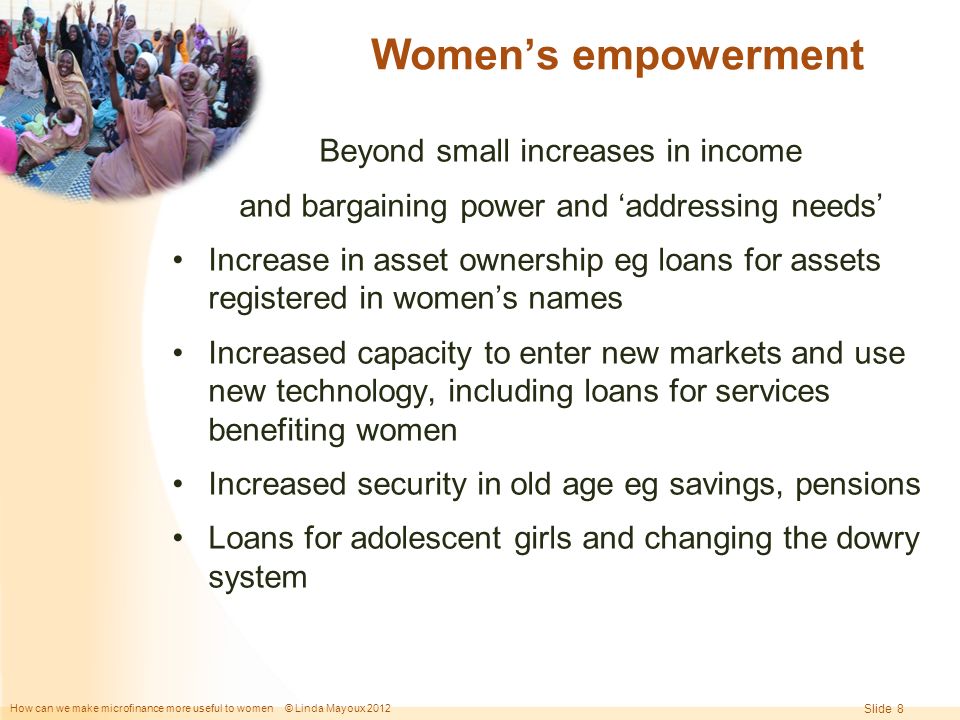 How can we make microfinance more useful to women © Linda Mayoux 2012 Slide 8 Women’s empowerment Beyond small increases in income and bargaining power and ‘addressing needs’ Increase in asset ownership eg loans for assets registered in women’s names Increased capacity to enter new markets and use new technology, including loans for services benefiting women Increased security in old age eg savings, pensions Loans for adolescent girls and changing the dowry system