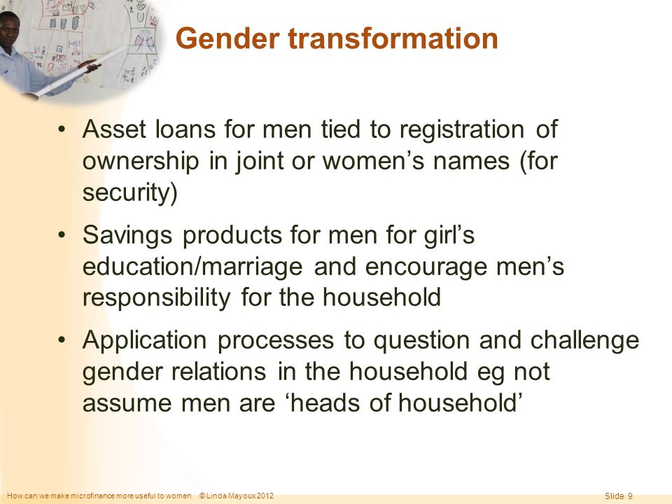 How can we make microfinance more useful to women © Linda Mayoux 2012 Slide 9 Gender transformation Asset loans for men tied to registration of ownership in joint or women’s names (for security) Savings products for men for girl’s education/marriage and encourage men’s responsibility for the household Application processes to question and challenge gender relations in the household eg not assume men are ‘heads of household’