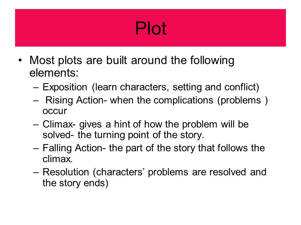 Plot Most plots are built around the following elements: –Exposition (learn characters, setting and conflict) – Rising Action- when the complications (problems ) occur –Climax- gives a hint of how the problem will be solved- the turning point of the story.