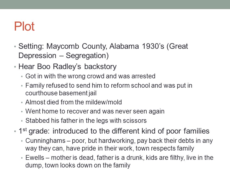 Plot Setting: Maycomb County, Alabama 1930’s (Great Depression – Segregation) Hear Boo Radley’s backstory Got in with the wrong crowd and was arrested Family refused to send him to reform school and was put in courthouse basement jail Almost died from the mildew/mold Went home to recover and was never seen again Stabbed his father in the legs with scissors 1 st grade: introduced to the different kind of poor families Cunninghams – poor, but hardworking, pay back their debts in any way they can, have pride in their work, town respects family Ewells – mother is dead, father is a drunk, kids are filthy, live in the dump, town looks down on the family