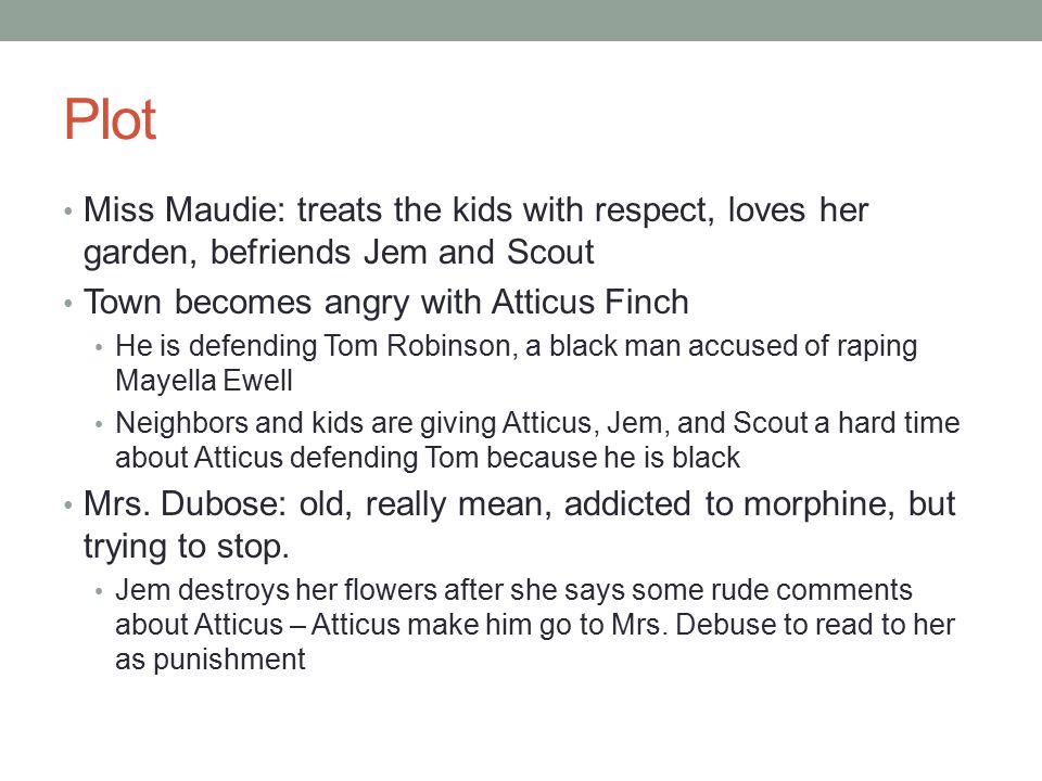 Plot Miss Maudie: treats the kids with respect, loves her garden, befriends Jem and Scout Town becomes angry with Atticus Finch He is defending Tom Robinson, a black man accused of raping Mayella Ewell Neighbors and kids are giving Atticus, Jem, and Scout a hard time about Atticus defending Tom because he is black Mrs.