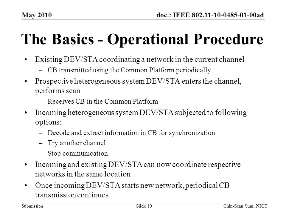 doc.: IEEE ad Submission The Basics - Operational Procedure Existing DEV/STA coordinating a network in the current channel –CB transmitted using the Common Platform periodically Prospective heterogeneous system DEV/STA enters the channel, performs scan –Receives CB in the Common Platform Incoming heterogeneous system DEV/STA subjected to following options: –Decode and extract information in CB for synchronization –Try another channel –Stop communication Incoming and existing DEV/STA can now coordinate respective networks in the same location Once incoming DEV/STA starts new network, periodical CB transmission continues May 2010 Chin-Sean Sum, NICTSlide 10