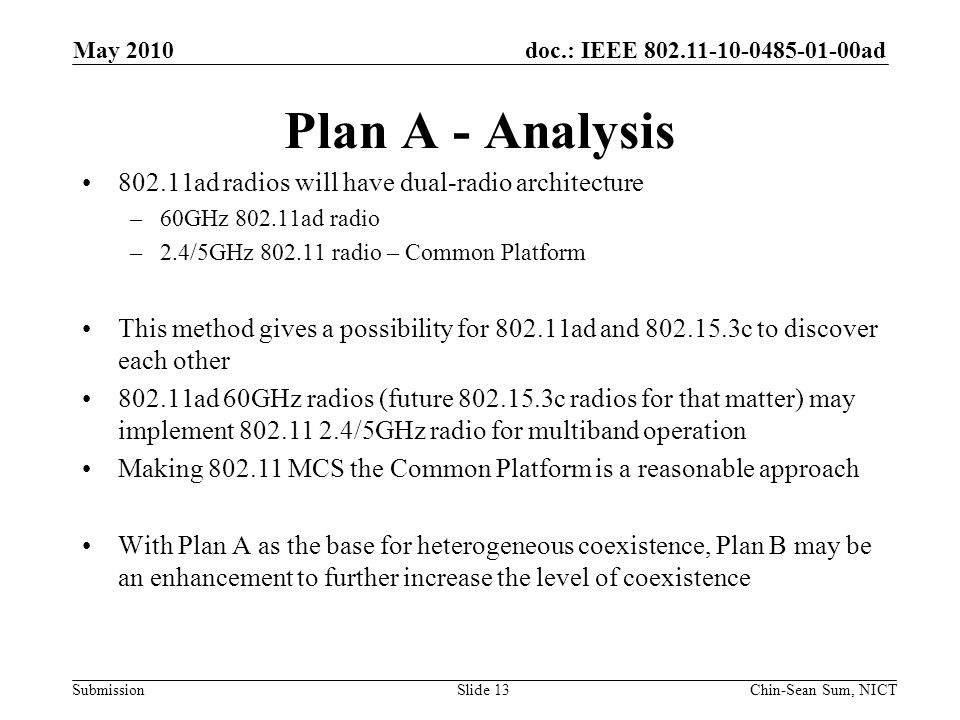doc.: IEEE ad Submission Plan A - Analysis ad radios will have dual-radio architecture –60GHz ad radio –2.4/5GHz radio – Common Platform This method gives a possibility for ad and c to discover each other ad 60GHz radios (future c radios for that matter) may implement /5GHz radio for multiband operation Making MCS the Common Platform is a reasonable approach With Plan A as the base for heterogeneous coexistence, Plan B may be an enhancement to further increase the level of coexistence May 2010 Chin-Sean Sum, NICTSlide 13