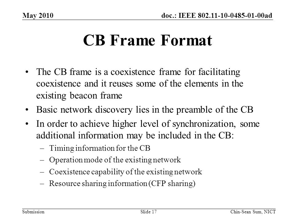 doc.: IEEE ad Submission CB Frame Format The CB frame is a coexistence frame for facilitating coexistence and it reuses some of the elements in the existing beacon frame Basic network discovery lies in the preamble of the CB In order to achieve higher level of synchronization, some additional information may be included in the CB: –Timing information for the CB –Operation mode of the existing network –Coexistence capability of the existing network –Resource sharing information (CFP sharing) May 2010 Chin-Sean Sum, NICTSlide 17