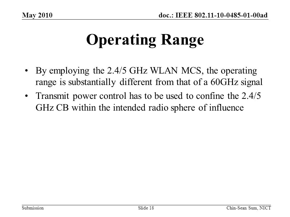 doc.: IEEE ad Submission Operating Range By employing the 2.4/5 GHz WLAN MCS, the operating range is substantially different from that of a 60GHz signal Transmit power control has to be used to confine the 2.4/5 GHz CB within the intended radio sphere of influence May 2010 Chin-Sean Sum, NICTSlide 18