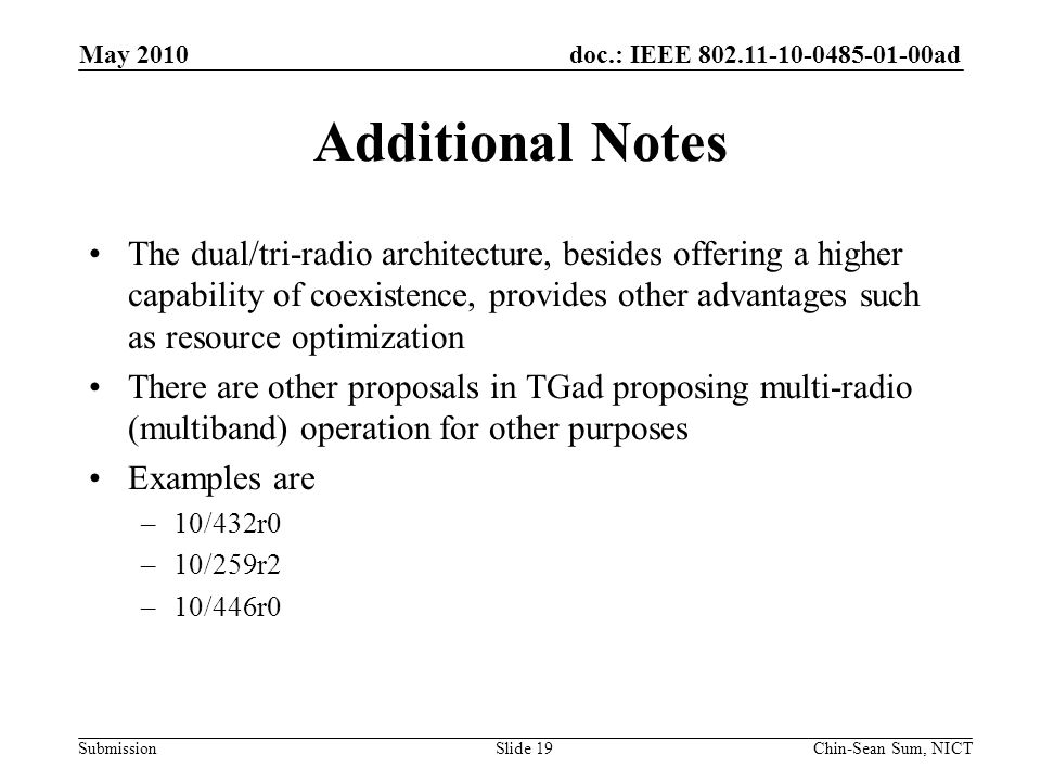 doc.: IEEE ad Submission Additional Notes The dual/tri-radio architecture, besides offering a higher capability of coexistence, provides other advantages such as resource optimization There are other proposals in TGad proposing multi-radio (multiband) operation for other purposes Examples are –10/432r0 –10/259r2 –10/446r0 May 2010 Chin-Sean Sum, NICTSlide 19