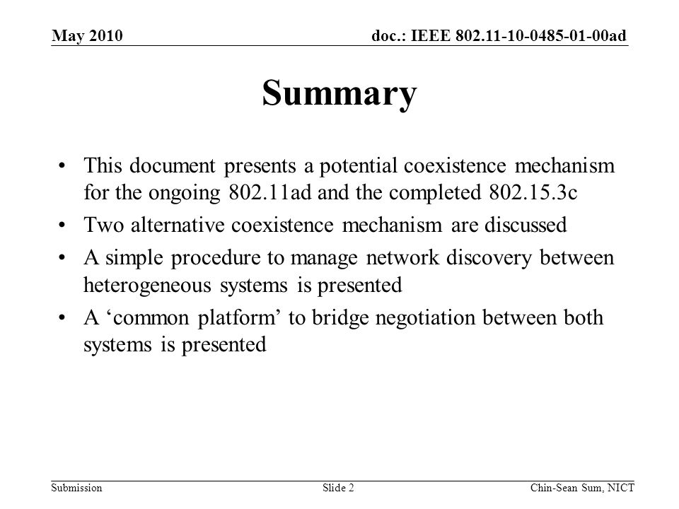 doc.: IEEE ad Submission Summary This document presents a potential coexistence mechanism for the ongoing ad and the completed c Two alternative coexistence mechanism are discussed A simple procedure to manage network discovery between heterogeneous systems is presented A ‘common platform’ to bridge negotiation between both systems is presented Slide 2 May 2010 Chin-Sean Sum, NICT