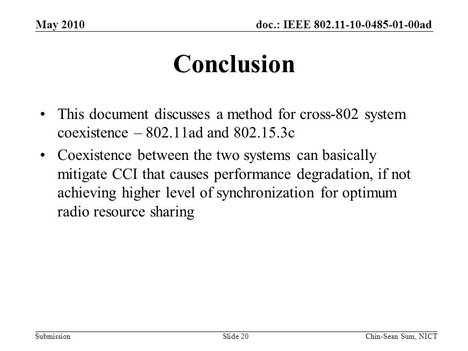 doc.: IEEE ad Submission Conclusion This document discusses a method for cross-802 system coexistence – ad and c Coexistence between the two systems can basically mitigate CCI that causes performance degradation, if not achieving higher level of synchronization for optimum radio resource sharing May 2010 Chin-Sean Sum, NICTSlide 20