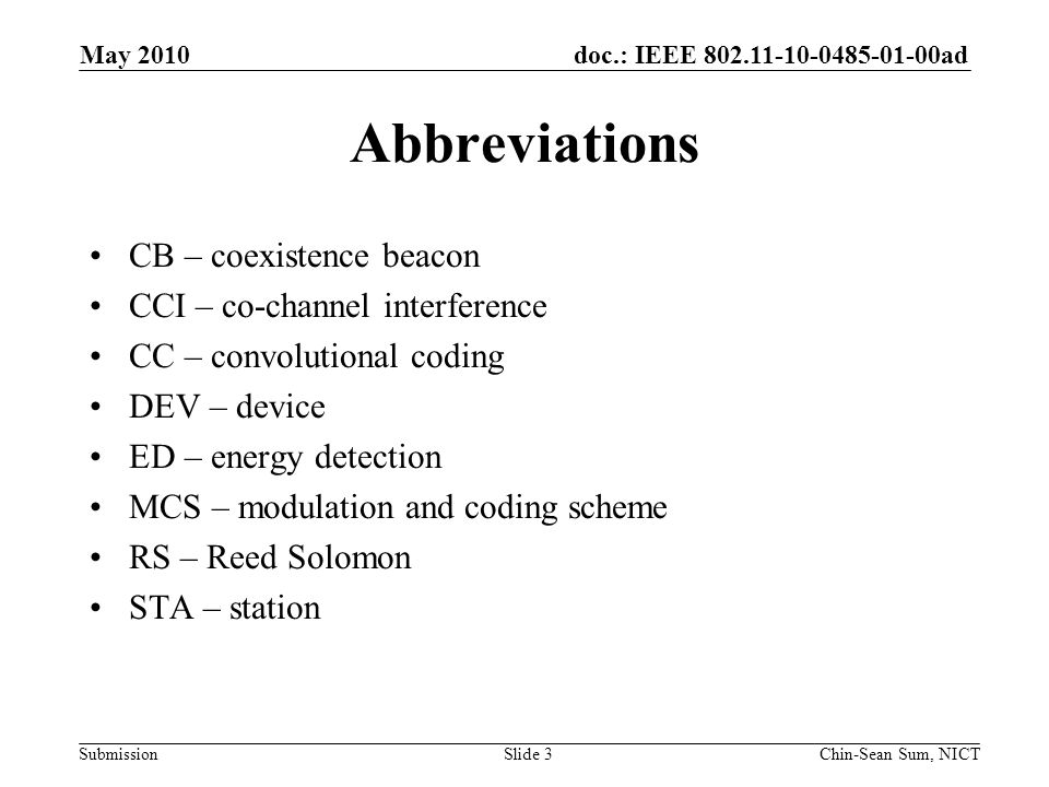 doc.: IEEE ad Submission Abbreviations CB – coexistence beacon CCI – co-channel interference CC – convolutional coding DEV – device ED – energy detection MCS – modulation and coding scheme RS – Reed Solomon STA – station May 2010 Chin-Sean Sum, NICTSlide 3