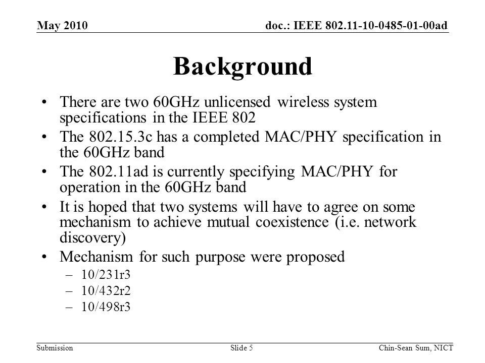 doc.: IEEE ad Submission Background There are two 60GHz unlicensed wireless system specifications in the IEEE 802 The c has a completed MAC/PHY specification in the 60GHz band The ad is currently specifying MAC/PHY for operation in the 60GHz band It is hoped that two systems will have to agree on some mechanism to achieve mutual coexistence (i.e.