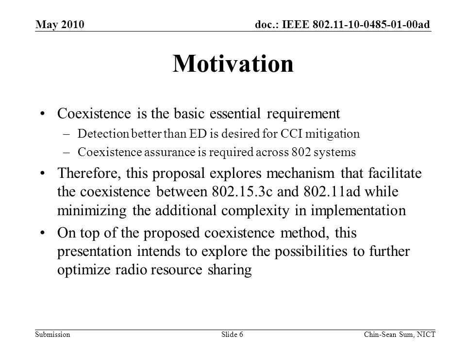 doc.: IEEE ad Submission Motivation Coexistence is the basic essential requirement –Detection better than ED is desired for CCI mitigation –Coexistence assurance is required across 802 systems Therefore, this proposal explores mechanism that facilitate the coexistence between c and ad while minimizing the additional complexity in implementation On top of the proposed coexistence method, this presentation intends to explore the possibilities to further optimize radio resource sharing Slide 6 May 2010 Chin-Sean Sum, NICT