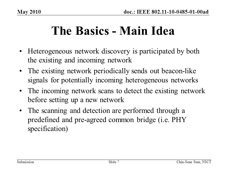 doc.: IEEE ad Submission The Basics - Main Idea Heterogeneous network discovery is participated by both the existing and incoming network The existing network periodically sends out beacon-like signals for potentially incoming heterogeneous networks The incoming network scans to detect the existing network before setting up a new network The scanning and detection are performed through a predefined and pre-agreed common bridge (i.e.