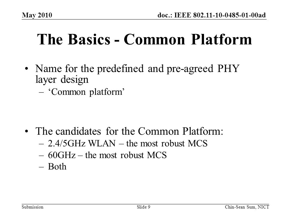 doc.: IEEE ad Submission The Basics - Common Platform Name for the predefined and pre-agreed PHY layer design –‘Common platform’ The candidates for the Common Platform: –2.4/5GHz WLAN – the most robust MCS –60GHz – the most robust MCS –Both Slide 9 May 2010 Chin-Sean Sum, NICT
