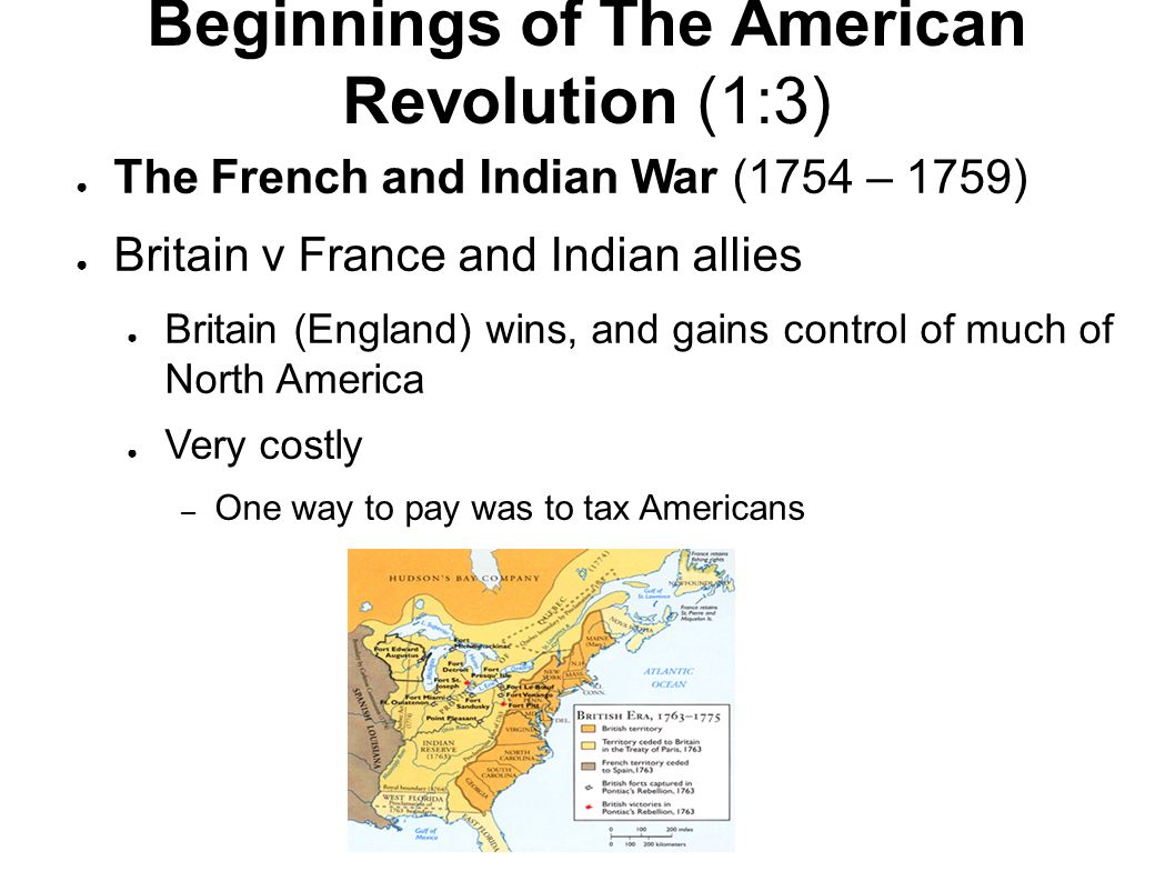 Beginnings of The American Revolution (1:3) ● The French and Indian War (1754 – 1759) ● Britain v France and Indian allies ● Britain (England) wins, and gains control of much of North America ● Very costly – One way to pay was to tax Americans