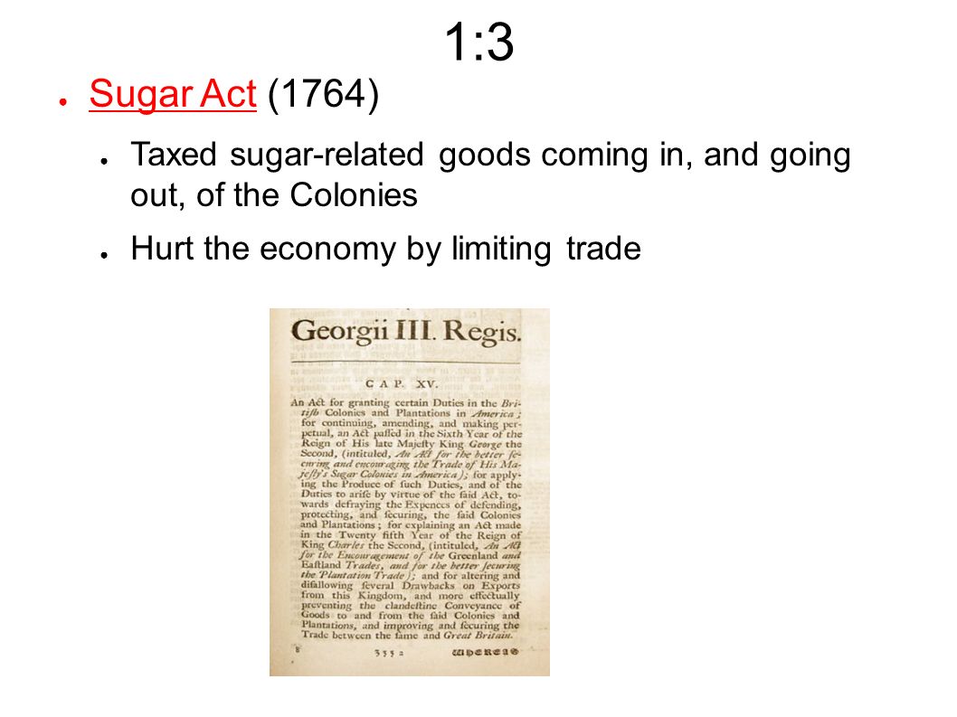 1:3 ● Sugar Act (1764) ● Taxed sugar-related goods coming in, and going out, of the Colonies ● Hurt the economy by limiting trade