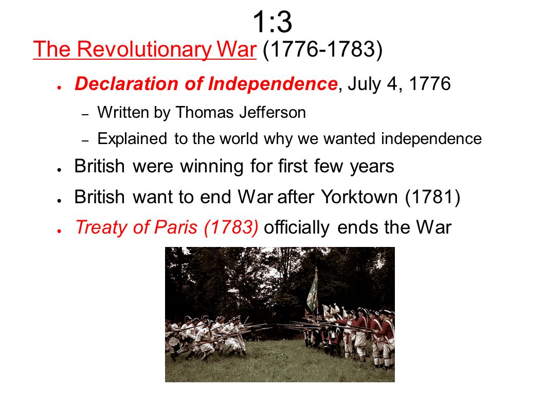 1:3 The Revolutionary War ( ) ● Declaration of Independence, July 4, 1776 – Written by Thomas Jefferson – Explained to the world why we wanted independence ● British were winning for first few years ● British want to end War after Yorktown (1781) ● Treaty of Paris (1783) officially ends the War