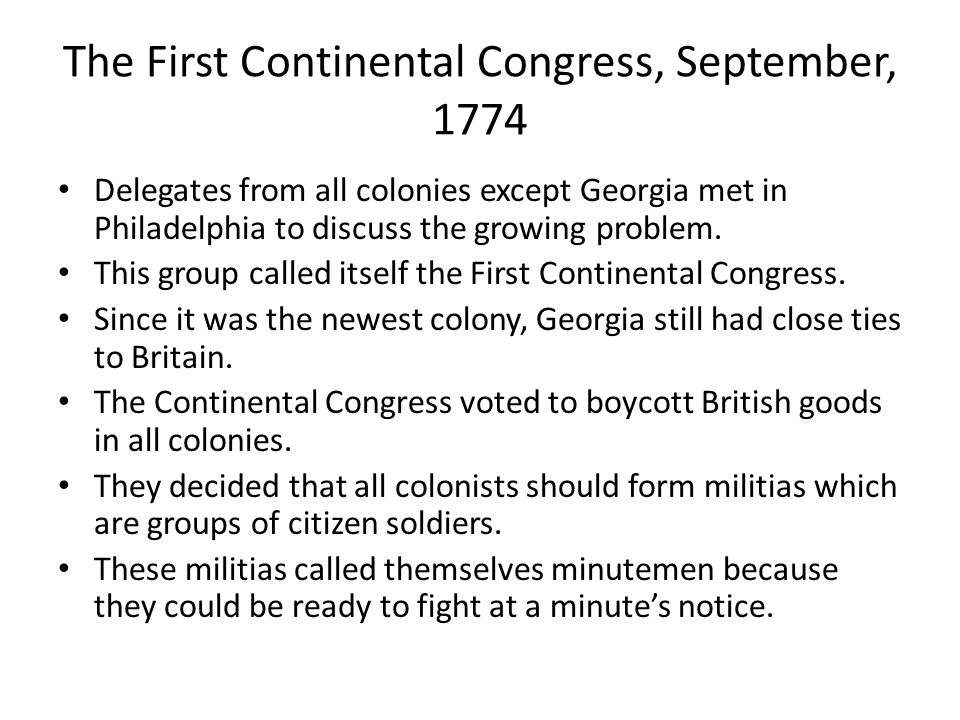 The First Continental Congress, September, 1774 Delegates from all colonies except Georgia met in Philadelphia to discuss the growing problem.