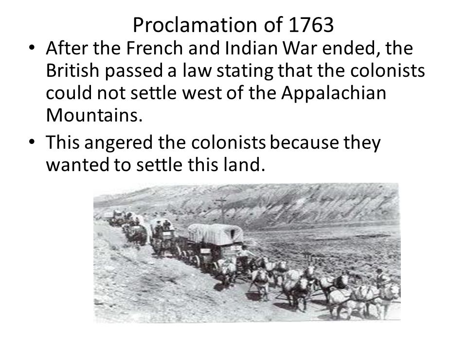 Proclamation of 1763 After the French and Indian War ended, the British passed a law stating that the colonists could not settle west of the Appalachian Mountains.