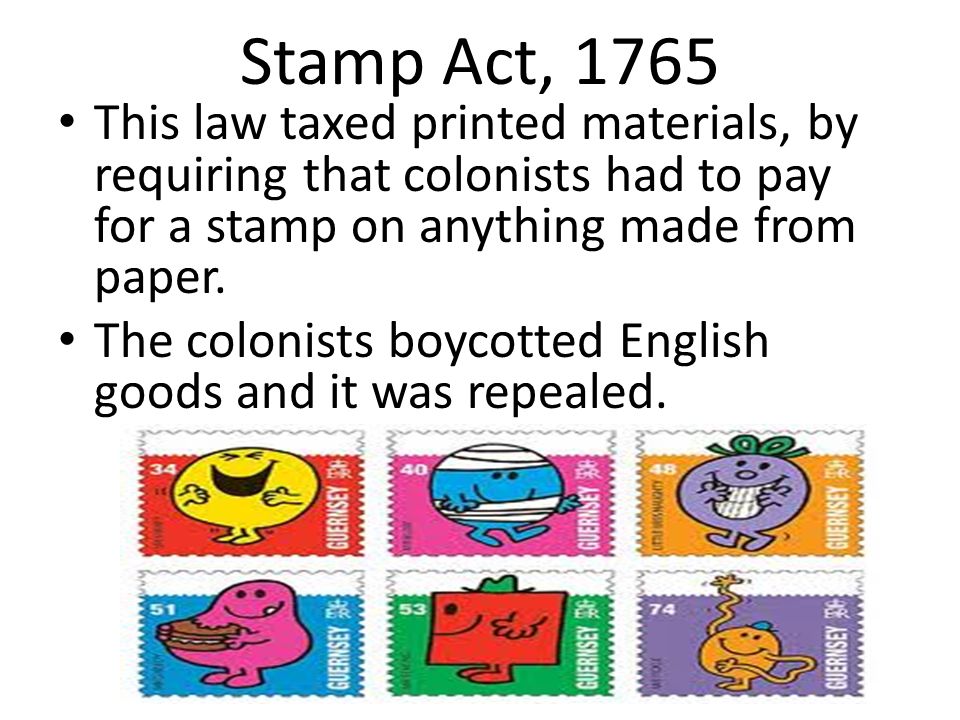 Stamp Act, 1765 This law taxed printed materials, by requiring that colonists had to pay for a stamp on anything made from paper.