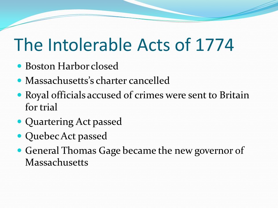 The Intolerable Acts of 1774 Boston Harbor closed Massachusetts’s charter cancelled Royal officials accused of crimes were sent to Britain for trial Quartering Act passed Quebec Act passed General Thomas Gage became the new governor of Massachusetts