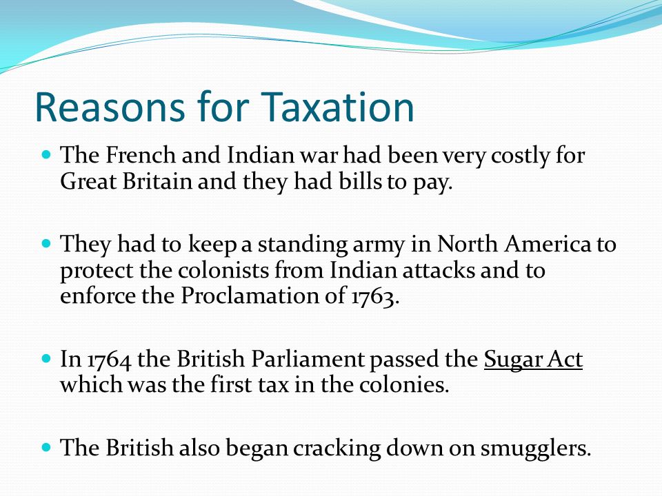 Reasons for Taxation The French and Indian war had been very costly for Great Britain and they had bills to pay.
