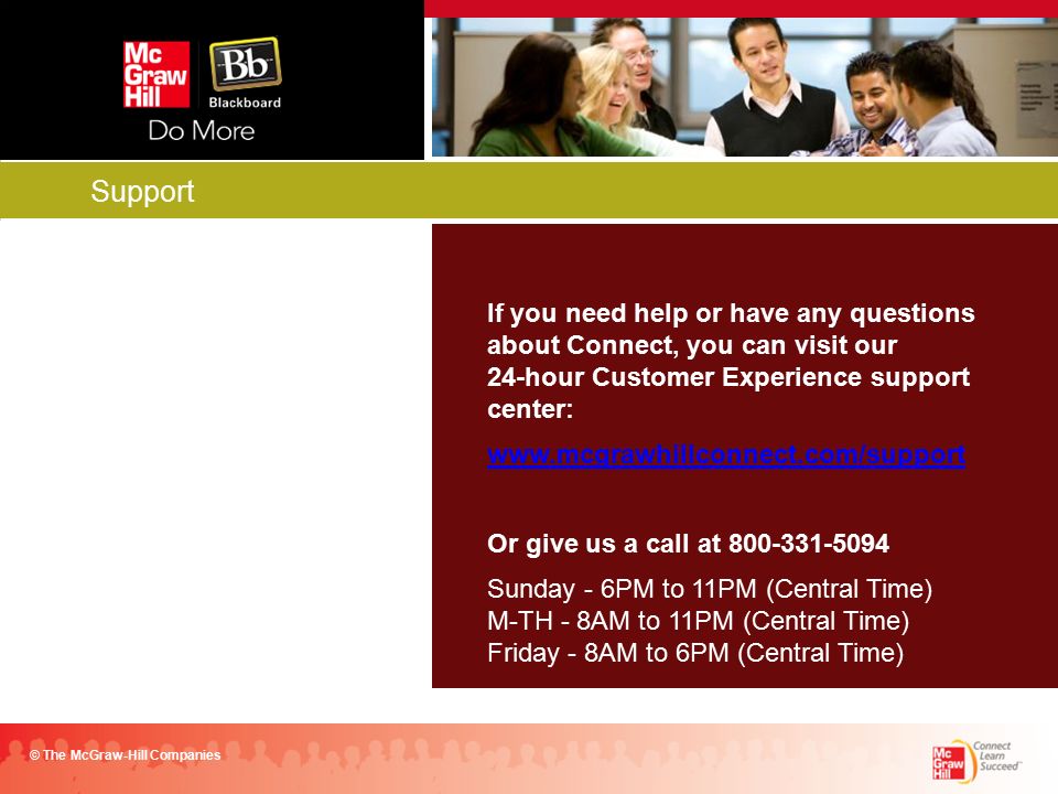 Support © The McGraw-Hill Companies If you need help or have any questions about Connect, you can visit our 24-hour Customer Experience support center:   Or give us a call at Sunday - 6PM to 11PM (Central Time) M-TH - 8AM to 11PM (Central Time) Friday - 8AM to 6PM (Central Time)