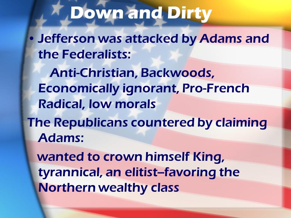 Down and Dirty Jefferson was attacked by Adams and the Federalists: Anti-Christian, Backwoods, Economically ignorant, Pro-French Radical, low morals The Republicans countered by claiming Adams: wanted to crown himself King, tyrannical, an elitist--favoring the Northern wealthy class
