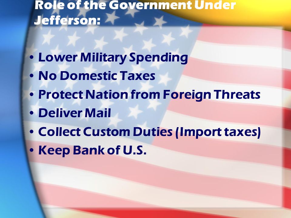 Role of the Government Under Jefferson: Lower Military Spending No Domestic Taxes Protect Nation from Foreign Threats Deliver Mail Collect Custom Duties (Import taxes) Keep Bank of U.S.