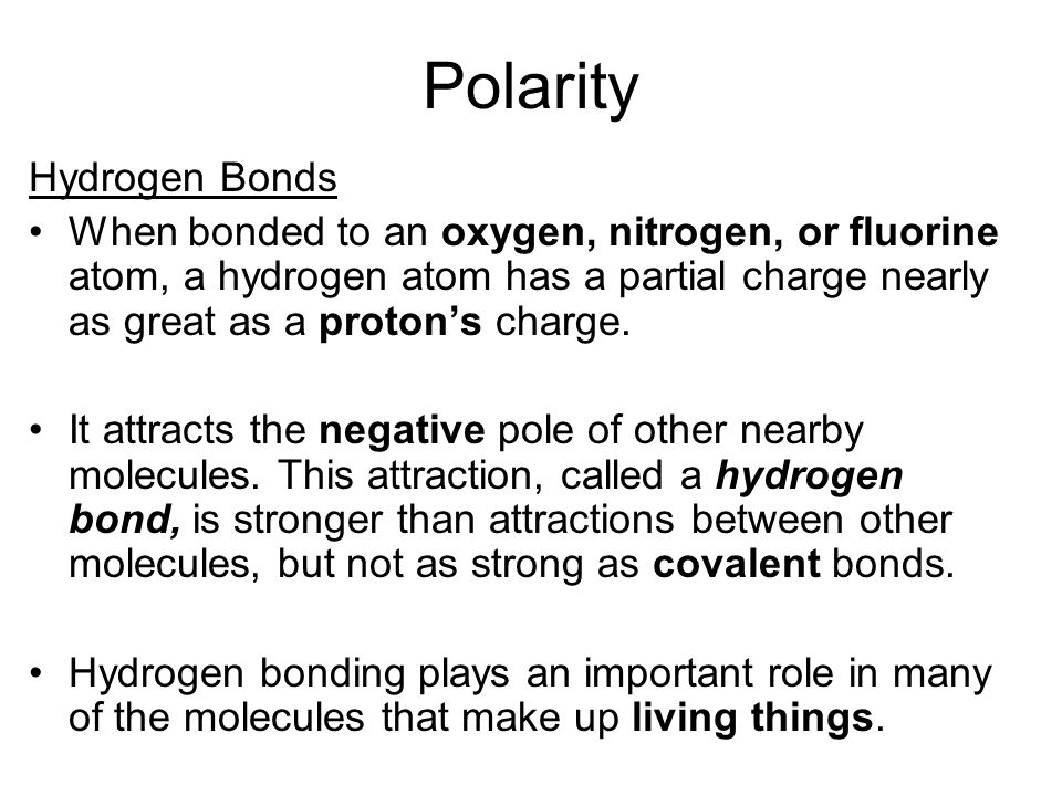 Polarity Hydrogen Bonds When bonded to an oxygen, nitrogen, or fluorine atom, a hydrogen atom has a partial charge nearly as great as a proton’s charge.