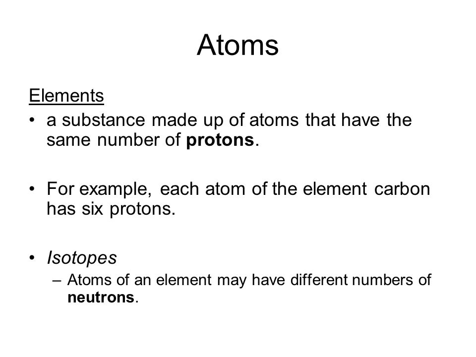 Atoms Elements a substance made up of atoms that have the same number of protons.