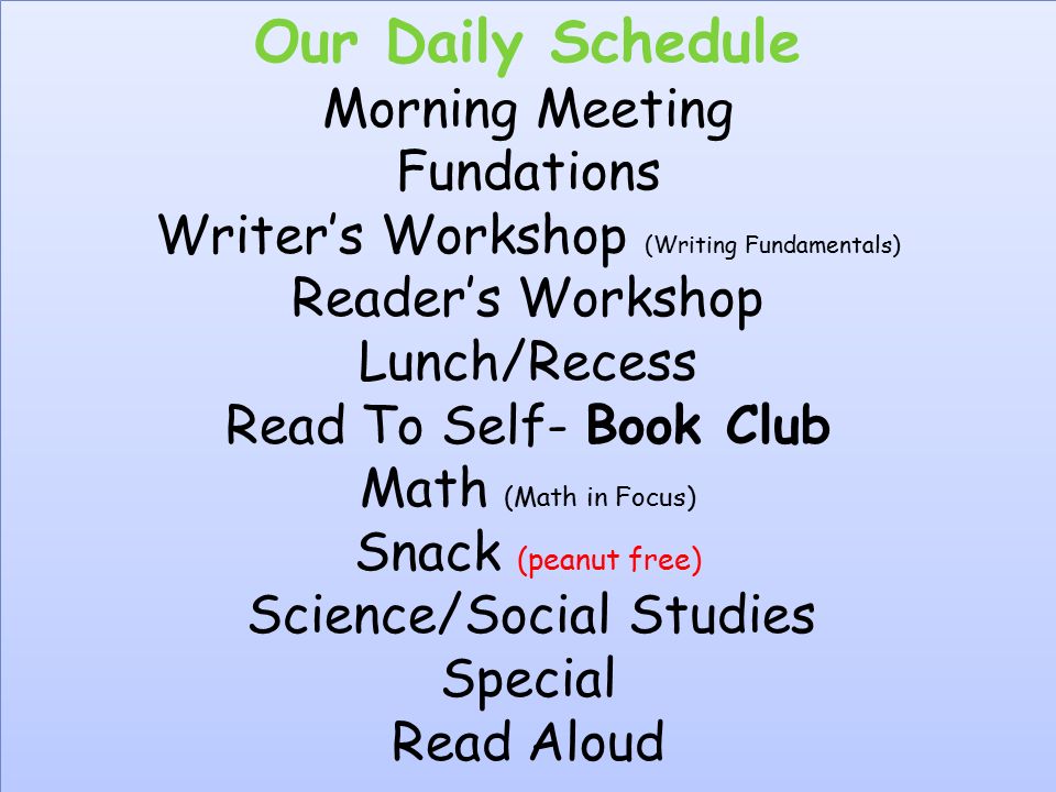 Our Daily Schedule Morning Meeting Fundations Writer’s Workshop (Writing Fundamentals) Reader’s Workshop Lunch/Recess Read To Self- Book Club Math (Math in Focus) Snack (peanut free) Science/Social Studies Special Read Aloud Our Daily Schedule Morning Meeting Fundations Writer’s Workshop (Writing Fundamentals) Reader’s Workshop Lunch/Recess Read To Self- Book Club Math (Math in Focus) Snack (peanut free) Science/Social Studies Special Read Aloud