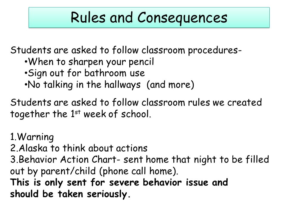 Rules and Consequences Students are asked to follow classroom procedures- When to sharpen your pencil Sign out for bathroom use No talking in the hallways (and more) Students are asked to follow classroom rules we created together the 1 st week of school.