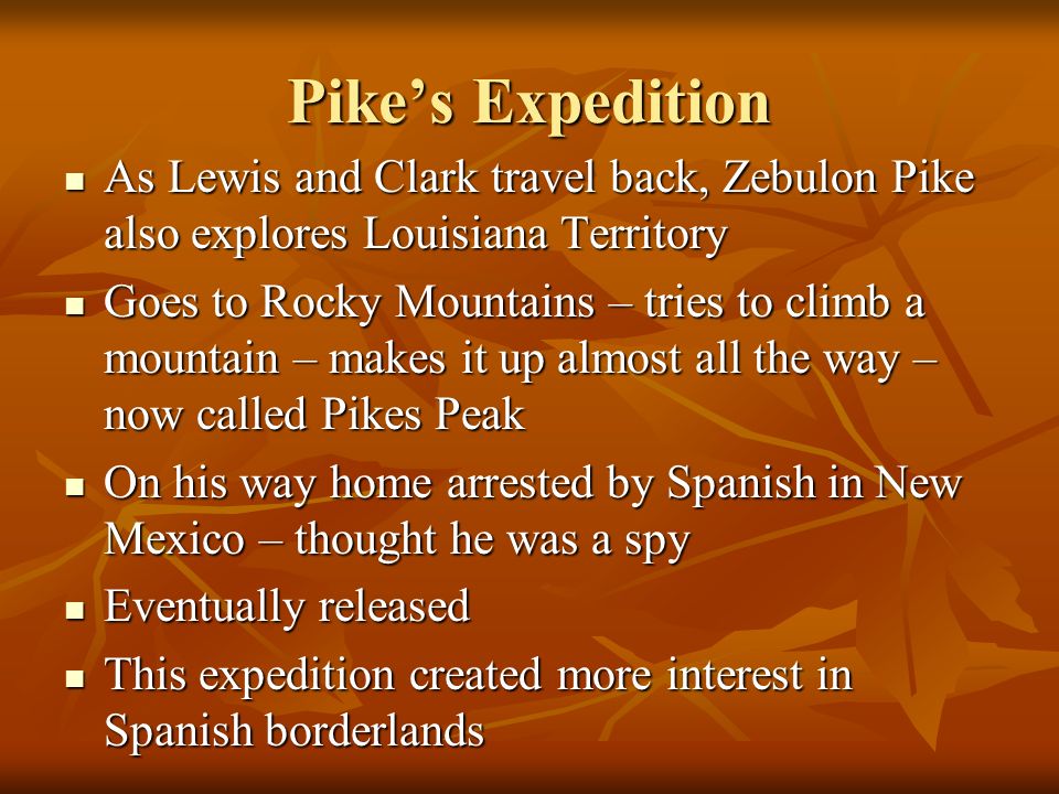 Pike’s Expedition As Lewis and Clark travel back, Zebulon Pike also explores Louisiana Territory As Lewis and Clark travel back, Zebulon Pike also explores Louisiana Territory Goes to Rocky Mountains – tries to climb a mountain – makes it up almost all the way – now called Pikes Peak Goes to Rocky Mountains – tries to climb a mountain – makes it up almost all the way – now called Pikes Peak On his way home arrested by Spanish in New Mexico – thought he was a spy On his way home arrested by Spanish in New Mexico – thought he was a spy Eventually released Eventually released This expedition created more interest in Spanish borderlands This expedition created more interest in Spanish borderlands