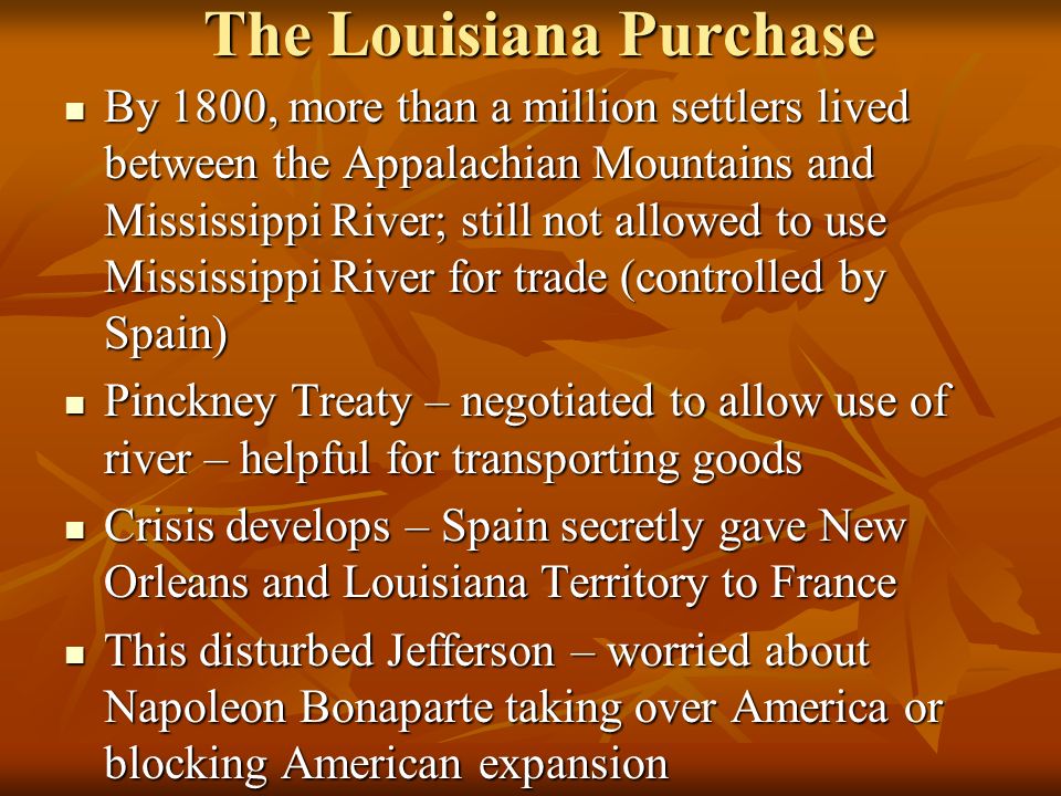 The Louisiana Purchase By 1800, more than a million settlers lived between the Appalachian Mountains and Mississippi River; still not allowed to use Mississippi River for trade (controlled by Spain) By 1800, more than a million settlers lived between the Appalachian Mountains and Mississippi River; still not allowed to use Mississippi River for trade (controlled by Spain) Pinckney Treaty – negotiated to allow use of river – helpful for transporting goods Pinckney Treaty – negotiated to allow use of river – helpful for transporting goods Crisis develops – Spain secretly gave New Orleans and Louisiana Territory to France Crisis develops – Spain secretly gave New Orleans and Louisiana Territory to France This disturbed Jefferson – worried about Napoleon Bonaparte taking over America or blocking American expansion This disturbed Jefferson – worried about Napoleon Bonaparte taking over America or blocking American expansion