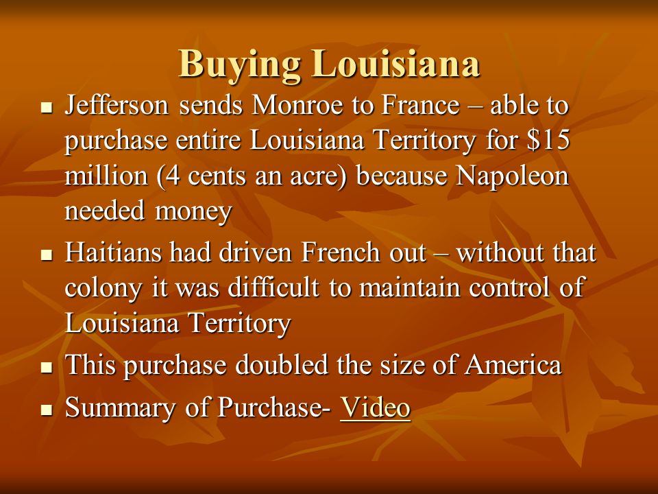 Buying Louisiana Jefferson sends Monroe to France – able to purchase entire Louisiana Territory for $15 million (4 cents an acre) because Napoleon needed money Jefferson sends Monroe to France – able to purchase entire Louisiana Territory for $15 million (4 cents an acre) because Napoleon needed money Haitians had driven French out – without that colony it was difficult to maintain control of Louisiana Territory Haitians had driven French out – without that colony it was difficult to maintain control of Louisiana Territory This purchase doubled the size of America This purchase doubled the size of America Summary of Purchase- Video Summary of Purchase- VideoVideo