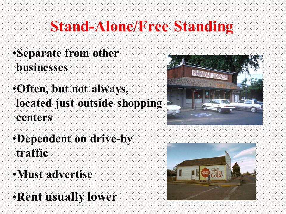 Stand-Alone/Free Standing Separate from other businesses Often, but not always, located just outside shopping centers Dependent on drive-by traffic Must advertise R ent usually lower