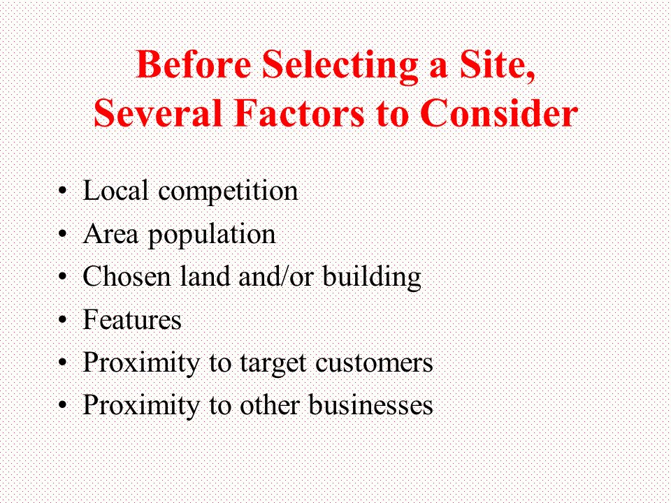 Before Selecting a Site, Several Factors to Consider Local competition Area population Chosen land and/or building Features Proximity to target customers Proximity to other businesses